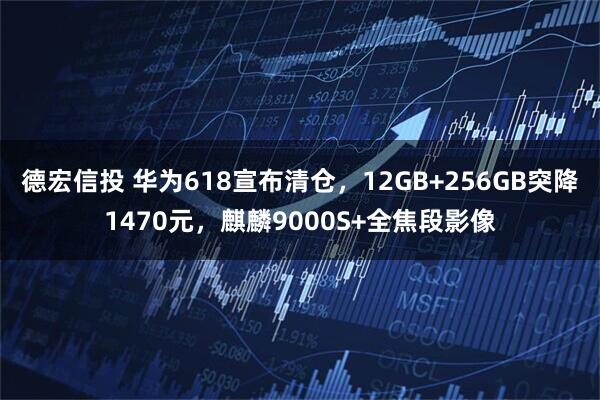 德宏信投 华为618宣布清仓，12GB+256GB突降1470元，麒麟9000S+全焦段影像
